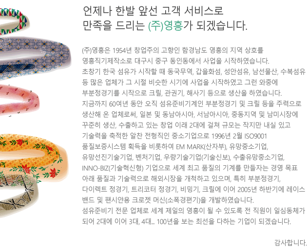 (주)영흥기계는 1954년 창업주의 고향인 함경남도 영흥의 지역 상호를 영흥직기제작소로 대구시 중구 동인동에서 사업을 시작하였습니다. 초창기 한국 섬유가 시작할 때 동국무역, 갑을화섬, 성안섬유, 남선물산, 수복섬유 등 많은 업체가 그 시절 비슷한 시기에 사업을 시작하였고 그런 와중에 부분정경기를 시작으로 크릴, 관권기, 해사기 등으로 생산을 하였습니다. 지금까지 60여년 동안 오직 섬유준비기계인 부분정경기 및 크릴 등을 주력으로 생산해 온 업체로써, 일본 및 동남아시아, 서남아시아, 중동지역 및 남미시장에 꾸준히 생산, 수출하고 있는 창업 이래 2대에 걸쳐 규모는 작지만 내실 있고 기술력을 축적한 알찬 전형직인 중소기업으로 1996년 2월 ISO9001 품질보증시스템 획득을 비롯하여 EM MARK(산자부), 유망중소기업, 유망선진기술기업, 벤처기업, 우량기술기업(기술신보), 수출유망중소기업, INNO-BIZ(기술혁신형) 기업으로 세계 최고 품질의 기계를 만들자는 경영 목표 아래 품질과 기술력으로 해외시장을 개척하고 있으며, 특히 부분정경기, 다이렉트 정경기, 트리코터 정경기, 비밍기, 크릴에 이어 2005년 하반기에 레이스 밴드 및 팬시얀용 크로젯 머신(소폭경편기)을 개발하였습니다. 섬유준비기 전문 업체로 세계 제일의 영흥이 될 수 있도록 전 직원이 일심동체가 되어 2대에 이어 3대, 4대... 100년을 보는 최선을 다하는 기업이 되겠습니다. 감사합니다.